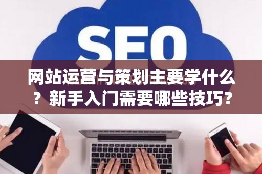 网站运营与策划主要学什么？新手入门需要哪些技巧？