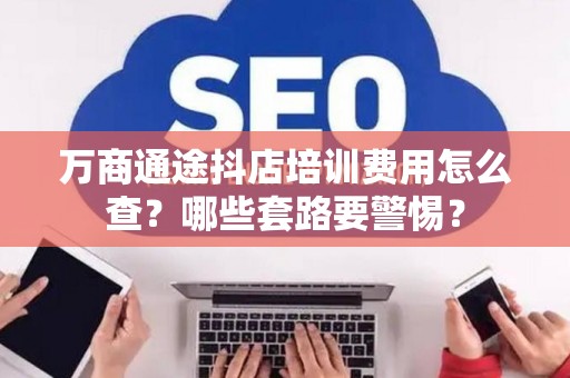 万商通途抖店培训费用怎么查？哪些套路要警惕？