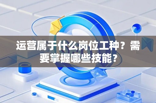 运营属于什么岗位工种？需要掌握哪些技能？