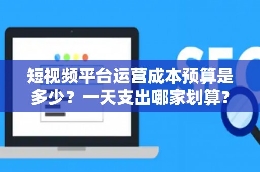 短视频平台运营成本预算是多少？一天支出哪家划算？