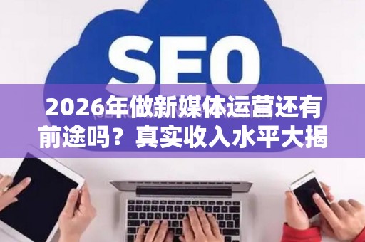 2026年做新媒体运营还有前途吗？真实收入水平大揭秘
