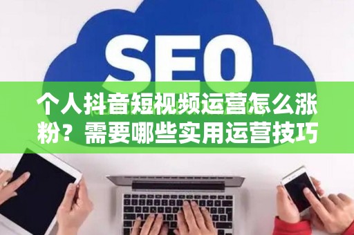 个人抖音短视频运营怎么涨粉？需要哪些实用运营技巧？