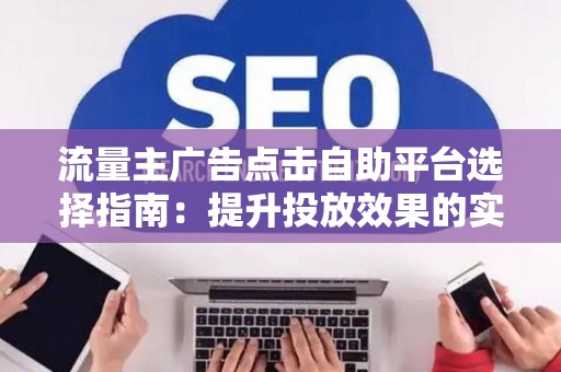 流量主广告点击自助平台选择指南：提升投放效果的实战技巧