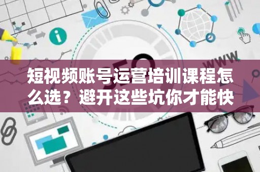 短视频账号运营培训课程怎么选？避开这些坑你才能快速出圈！