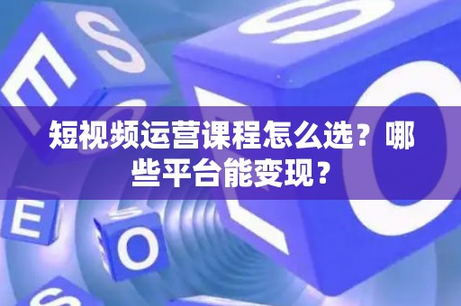 短视频运营课程怎么选？哪些平台能变现？