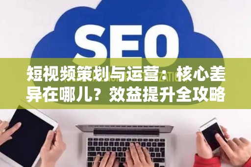 短视频策划与运营：核心差异在哪儿？效益提升全攻略