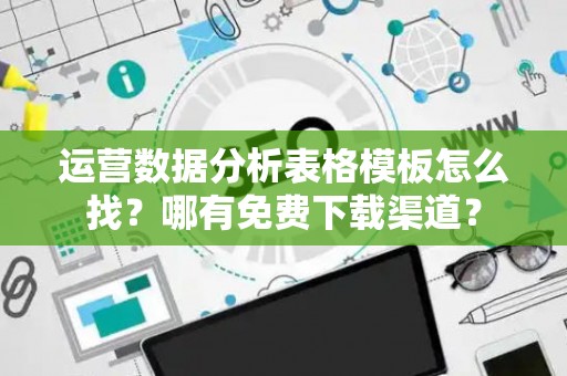 运营数据分析表格模板怎么找？哪有免费下载渠道？