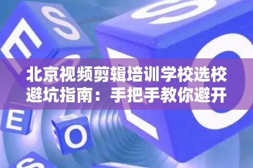 北京视频剪辑培训学校选校避坑指南：手把手教你避开“割韭菜”陷阱