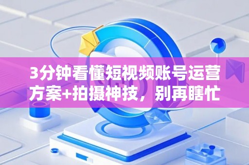 3分钟看懂短视频账号运营方案+拍摄神技，别再瞎忙