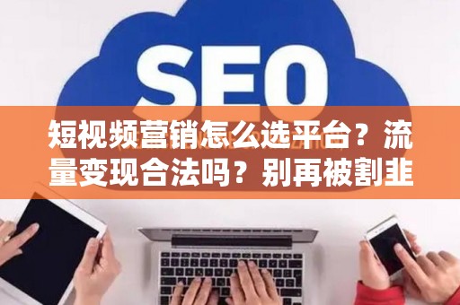 短视频营销怎么选平台？流量变现合法吗？别再被割韭菜！