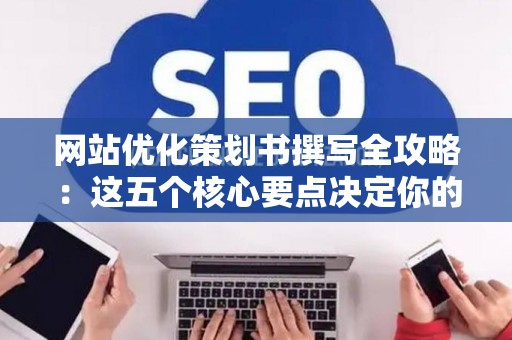 网站优化策划书撰写全攻略：这五个核心要点决定你的优化成败