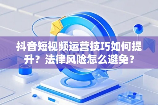 抖音短视频运营技巧如何提升？法律风险怎么避免？