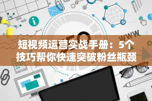 短视频运营实战手册：5个技巧帮你快速突破粉丝瓶颈