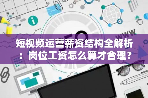 短视频运营薪资结构全解析：岗位工资怎么算才合理？