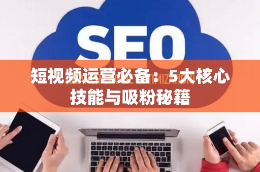 短视频运营必备：5大核心技能与吸粉秘籍
