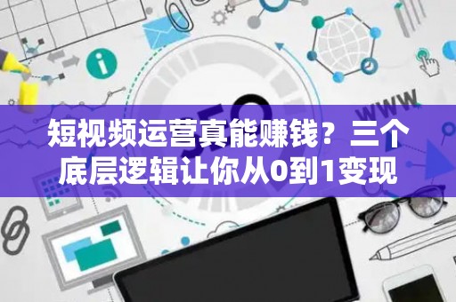 短视频运营真能赚钱？三个底层逻辑让你从0到1变现