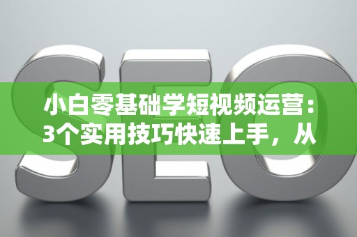小白零基础学短视频运营：3个实用技巧快速上手，从入门到赚钱不是梦