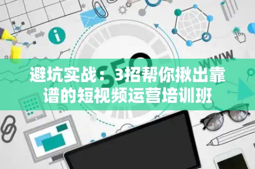 避坑实战：3招帮你揪出靠谱的短视频运营培训班
