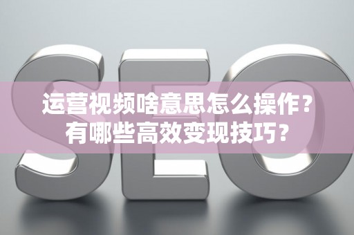 运营视频啥意思怎么操作？有哪些高效变现技巧？