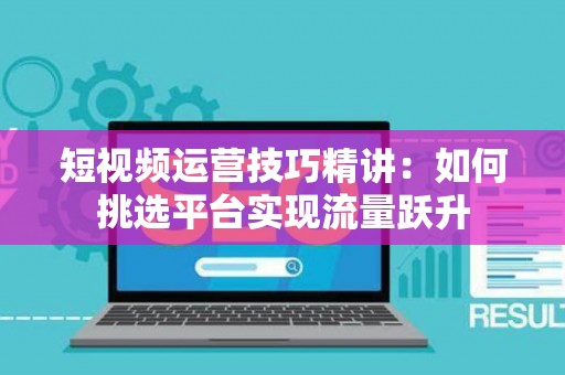 短视频运营技巧精讲：如何挑选平台实现流量跃升