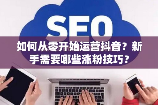 如何从零开始运营抖音？新手需要哪些涨粉技巧？