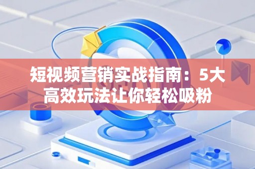 短视频营销实战指南：5大高效玩法让你轻松吸粉