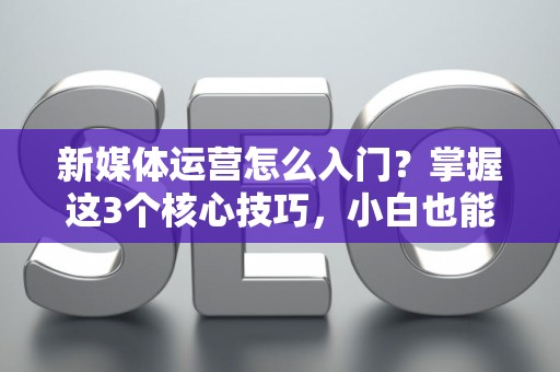 新媒体运营怎么入门？掌握这3个核心技巧，小白也能快速上手