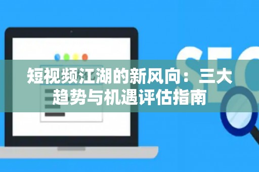 短视频江湖的新风向：三大趋势与机遇评估指南