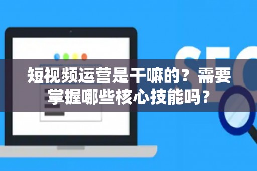短视频运营是干嘛的？需要掌握哪些核心技能吗？