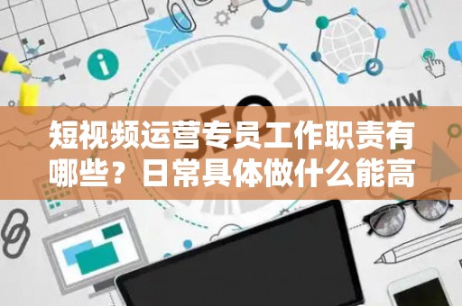 短视频运营专员工作职责有哪些？日常具体做什么能高效落地？