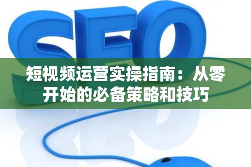 短视频运营实操指南：从零开始的必备策略和技巧