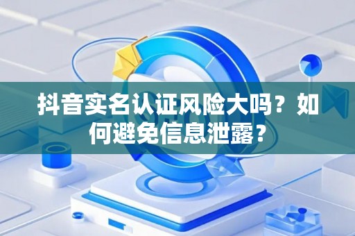 抖音实名认证风险大吗？如何避免信息泄露？