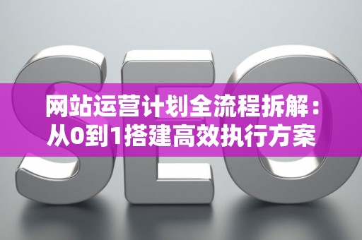 网站运营计划全流程拆解：从0到1搭建高效执行方案