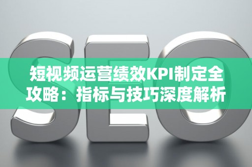 短视频运营绩效KPI制定全攻略：指标与技巧深度解析