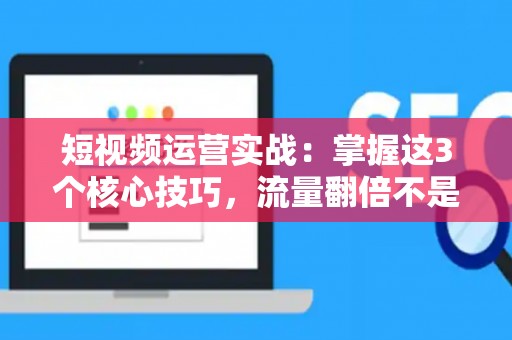 短视频运营实战：掌握这3个核心技巧，流量翻倍不是梦