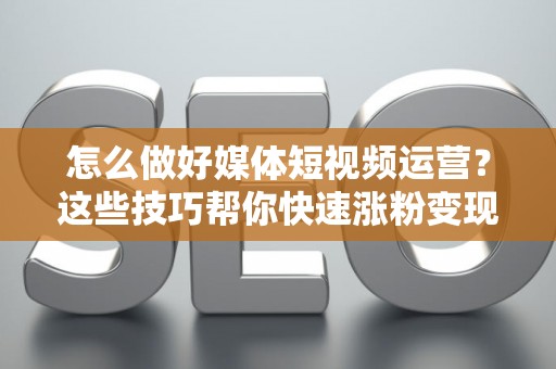 怎么做好媒体短视频运营？这些技巧帮你快速涨粉变现！