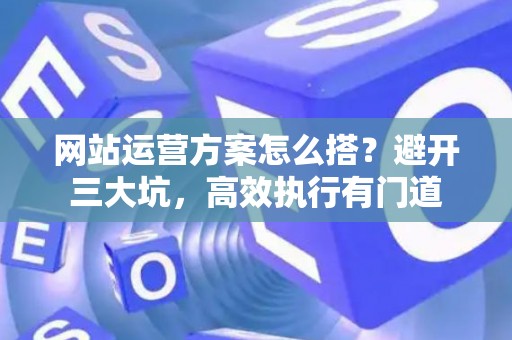 网站运营方案怎么搭？避开三大坑，高效执行有门道