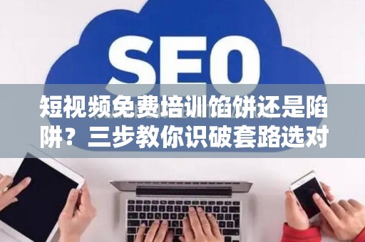 短视频免费培训馅饼还是陷阱？三步教你识破套路选对路