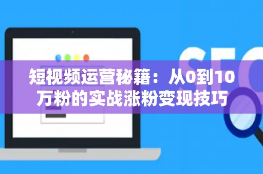 短视频运营秘籍：从0到10万粉的实战涨粉变现技巧